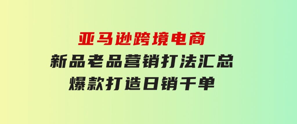 亚马逊跨境电商：新品老品营销打法汇总，爆款打造，日销千单-92资源网