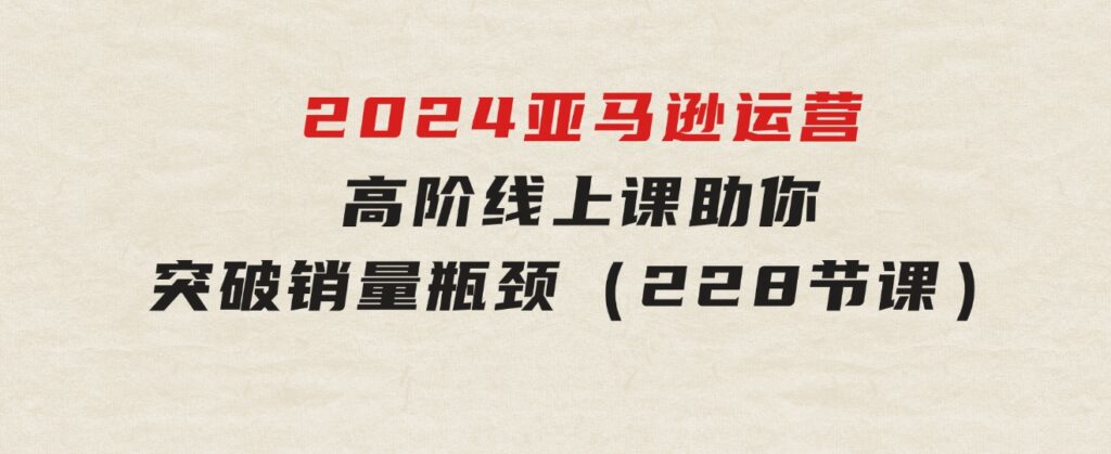 2024亚马逊运营-高阶线上课，助你突破销量瓶颈（228节课）-92资源网