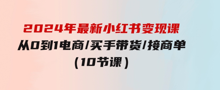 2024年最新小红书变现课，从0到1电商/买手带货/接商单（10节课）-92资源网