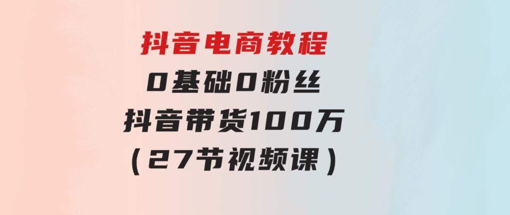 抖音电商教程：0基础，0粉丝，抖音带货100万（27节视频课）-92资源网