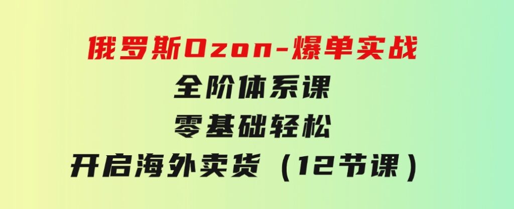 俄罗斯Ozon-爆单实战全阶体系课，零基础轻松开启海外卖货（12节课）-92资源网