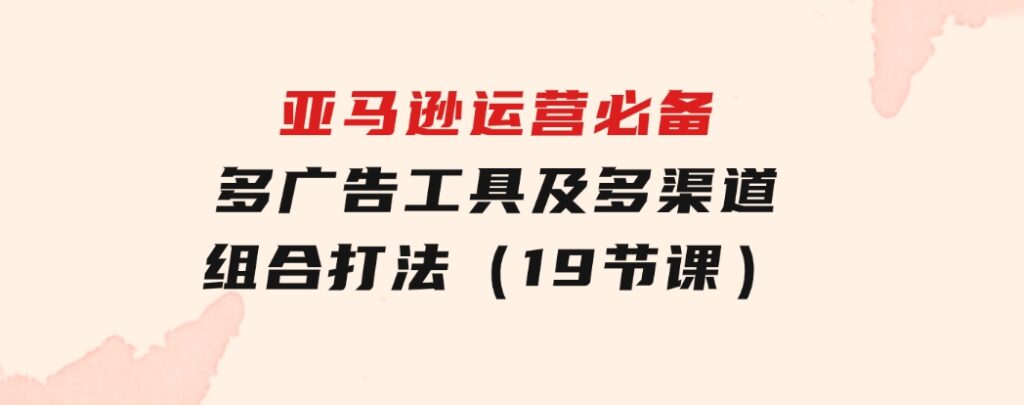 亚马逊运营必备，多广告工具及多渠道组合打法（19节课）-92资源网