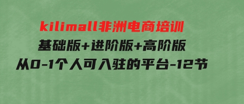 kilimall非洲电商培训，基础版+进阶版+高阶版从0-1个人可入驻的平台-12节-92资源网