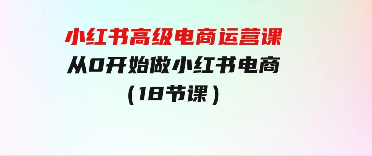 小红书高级电商运营课，从0开始做小红书电商（18节课）-92资源网