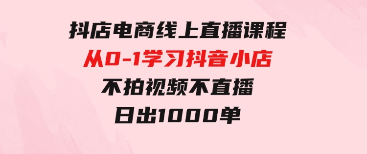 抖店电商线上直播课程：从0-1学习抖音小店，不拍视频不直播日出1000单-92资源网