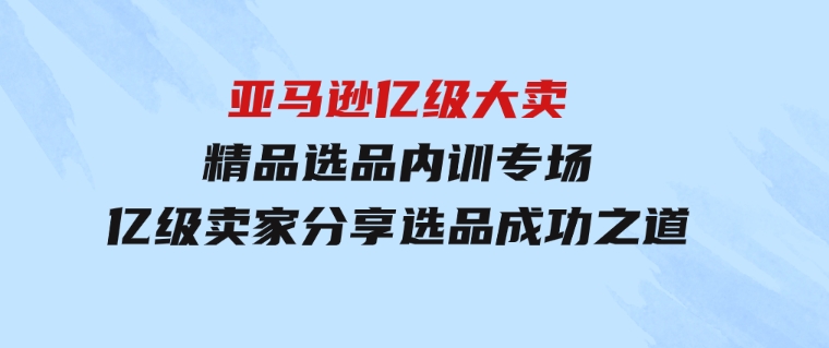 亚马逊亿级大卖-精品选品内训专场，亿级卖家分享选品成功之道-92资源网