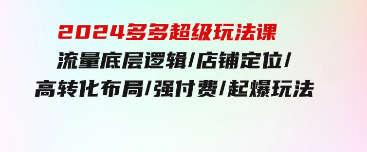 2024多多超级玩法课流量底层逻辑/店铺定位/高转化布局/强付费/起爆玩法-92资源网