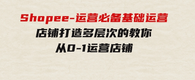 Shopee-运营必备基础运营店铺打造，多层次的教你从0-1运营店铺-92资源网