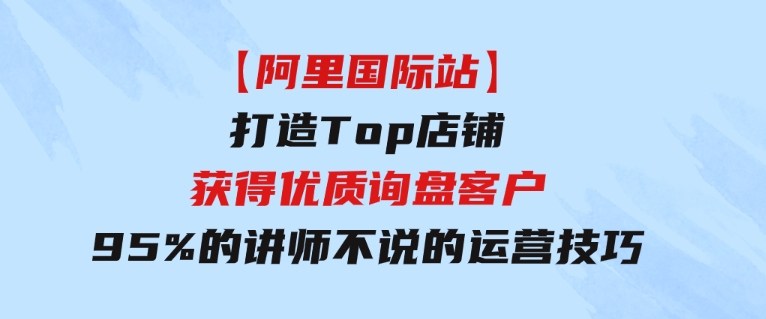 【阿里国际站】打造Top店铺-获得优质询盘客户，95%的讲师不说的运营技巧-92资源网