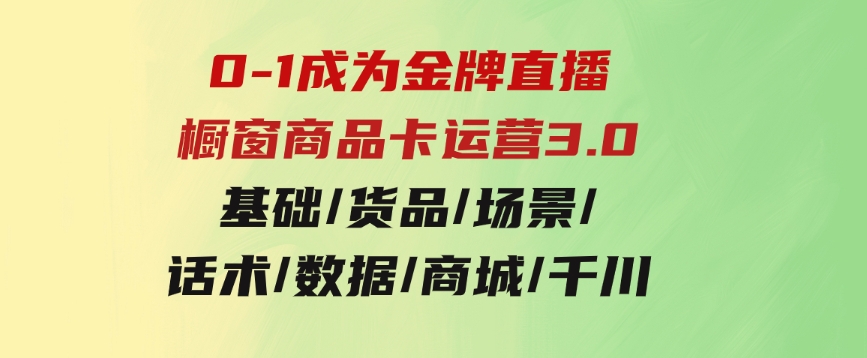 0-1成为金牌直播-橱窗商品卡运营3.0，基础/货品/场景/话术/数据/商城/千川-92资源网