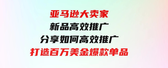 亚马逊大卖家-新品高效推广，分享如何高效推广，打造百万美金爆款单品-92资源网