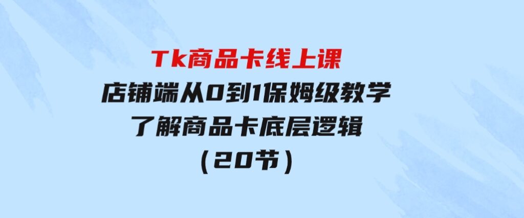 Tk商品卡线上课，店铺端从0到1保姆级教学，了解商品卡底层逻辑（20节）-92资源网