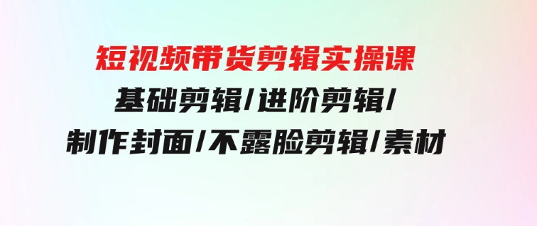 短视频带货剪辑实操课：基础剪辑/进阶剪辑/制作封面/不露脸剪辑/素材/等等-92资源网