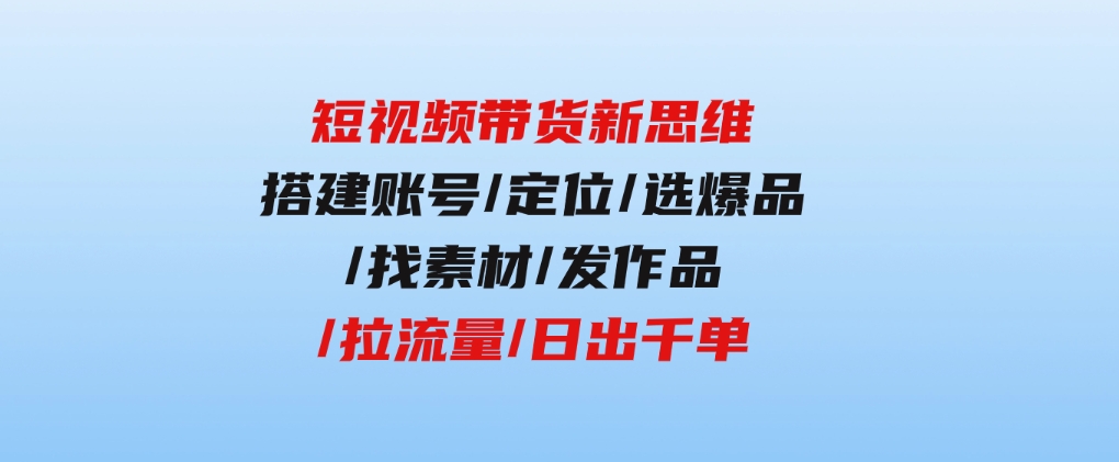 短视频带货新思维：搭建账号/定位/选爆品/找素材/发作品/拉流量/日出千单-92资源网