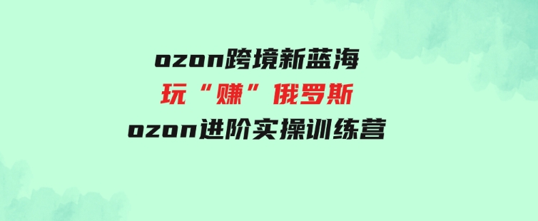 （9800期）ozon跨境新蓝海玩“赚”俄罗斯，ozon进阶实操训练营-92资源网