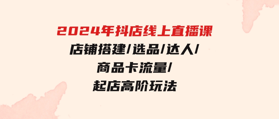 （9812期）2024年抖店线上直播课，店铺搭建/选品/达人/商品卡流量/起店高阶玩法-92资源网