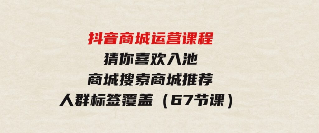 （9771期）抖音商城运营课程，猜你喜欢入池商城搜索商城推荐人群标签覆盖（67节课）-92资源网