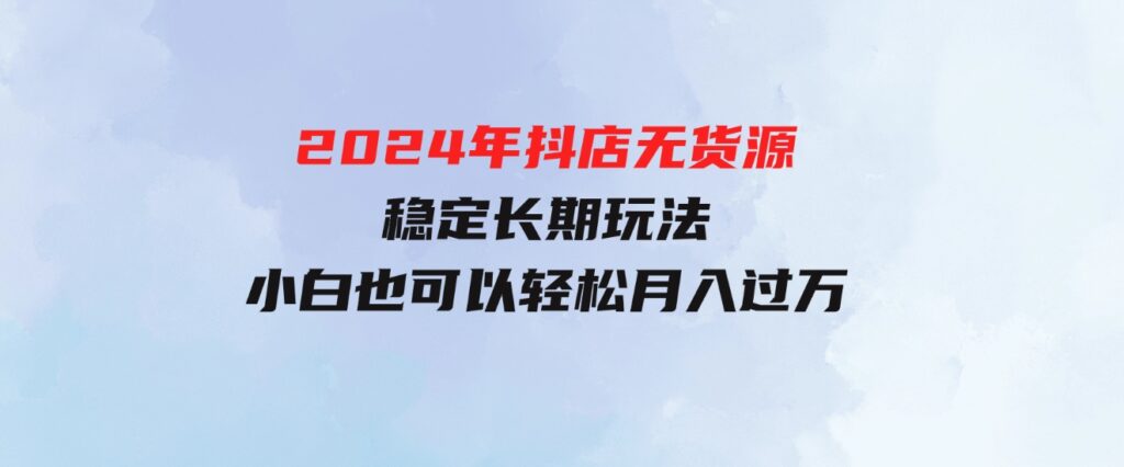 （9752期）2024年抖店无货源稳定长期玩法，小白也可以轻松月入过万-92资源网