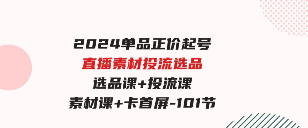 （9718期）2024单品正价起号，直播素材投流选品，选品课+投流课+素材课+卡首屏-101节-92资源网