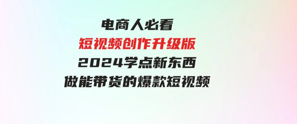 （9734期）电商人必看-短视频创作升级版：2024学点新东西，做能带货的爆款短视频-92资源网