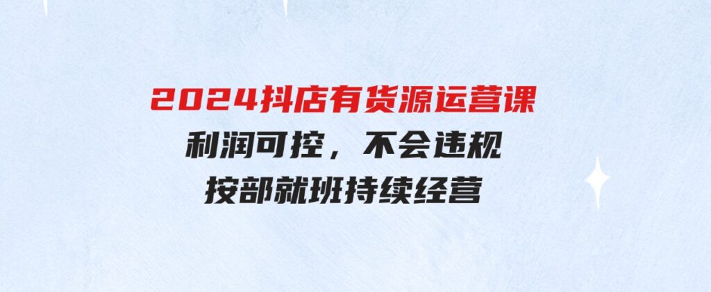 （9702期）2024抖店有货源运营课：全流程可控，利润可控，不会违规，按部就班持续经营-92资源网