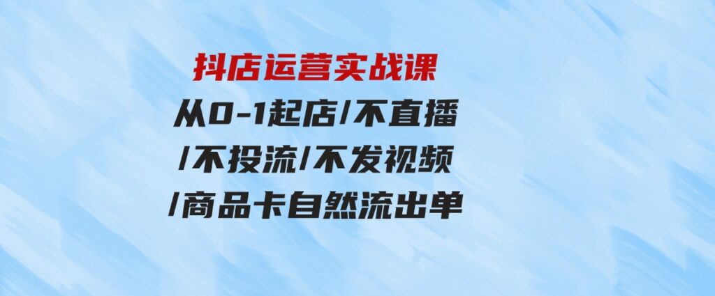 （9705期）抖店运营实战课：从0-1起店/不直播/不投流/不发视频/商品卡自然流出单-92资源网