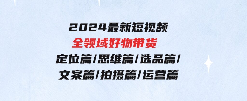 2024最新短视频全领域好物带货定位篇/思维篇/选品篇/文案篇/拍摄篇/运营篇-92资源网