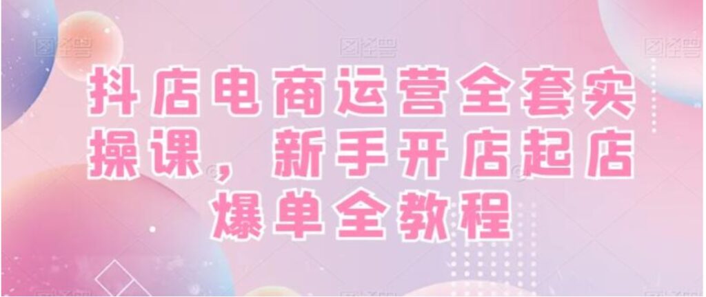 抖店电商运营全套实操课，新手开店起店爆单全教程-副业项目资源网