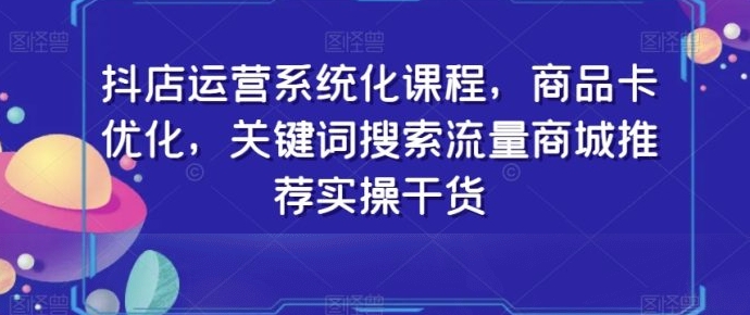 抖店运营系统化课程，商品卡优化，关键词搜索流量商城推荐实操干货-92资源网