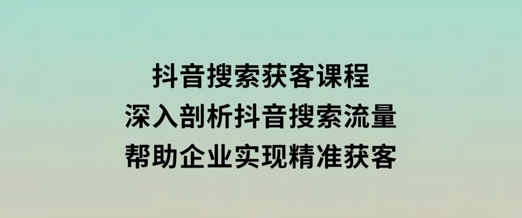 抖音搜索获客课程：深入剖析抖音搜索流量，帮助企业实现精准获客-92资源网