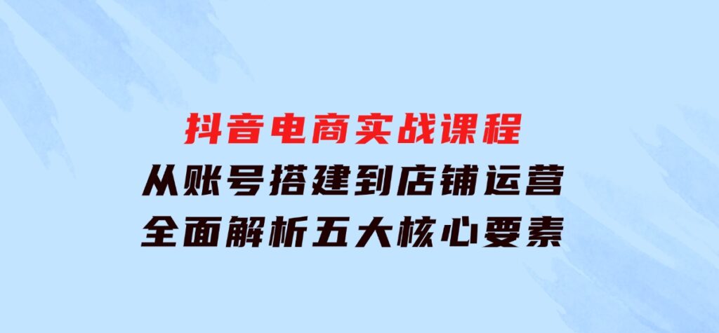 抖音电商实战课程：从账号搭建到店铺运营，全面解析五大核心要素-92资源网