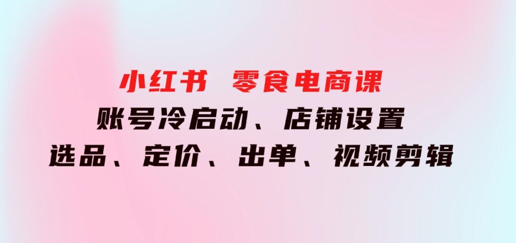 小红书零食电商课：账号冷启动、店铺设置、选品、定价、出单、视频剪辑-92资源网