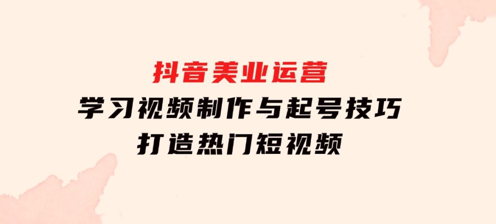 抖音美业运营：学习视频制作与起号技巧，打造热门短视频-92资源网