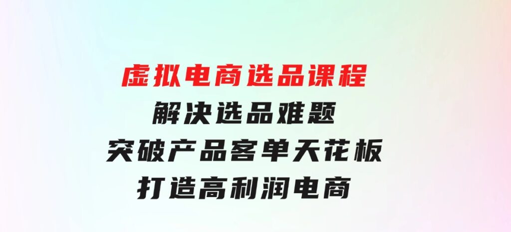 虚拟电商选品课程：解决选品难题，突破产品客单天花板，打造高利润电商-92资源网