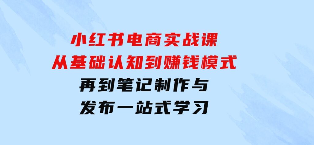 小红书电商实战课，从基础认知到赚钱模式，再到笔记制作与发布一站式学习-92资源网