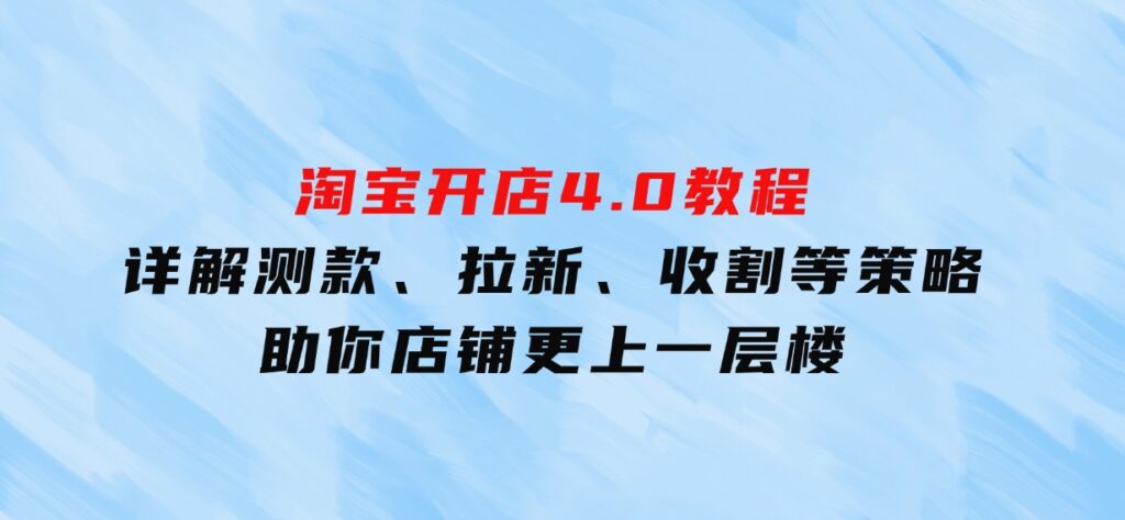 淘宝开店4.0教程，详解测款、拉新、收割等策略，助你店铺更上一层楼-92资源网