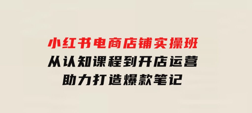 小红书电商店铺实操班：从认知课程到开店运营，助力打造爆款笔记-92资源网