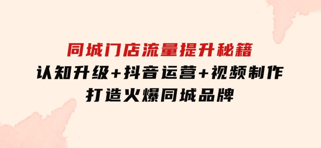 同城门店流量提升秘籍：认知升级+抖音运营+视频制作，打造火爆同城品牌-92资源网