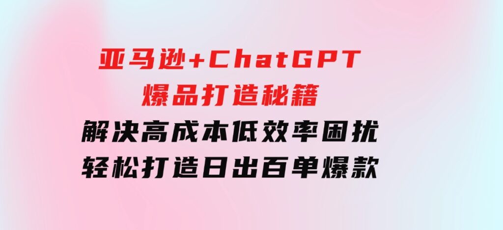 亚马逊+ChatGPT爆品打造秘籍：解决高成本低效率困扰轻松打造日出百单爆款-92资源网