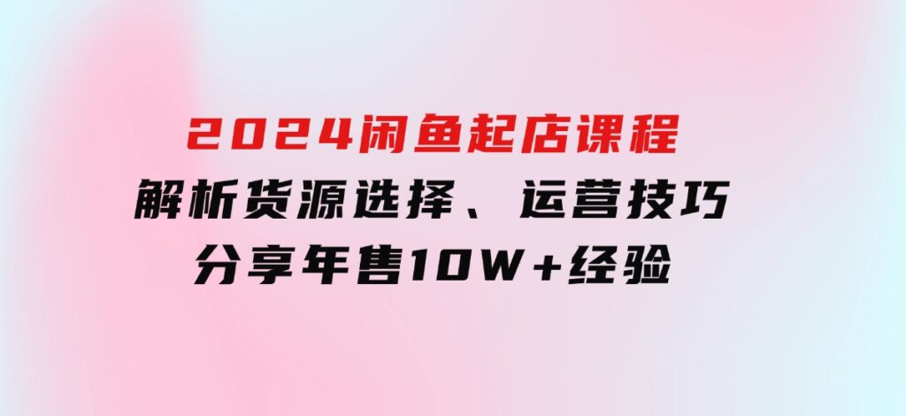 2024闲鱼起店课程：解析货源选择、运营技巧，分享年售10W+经验-92资源网