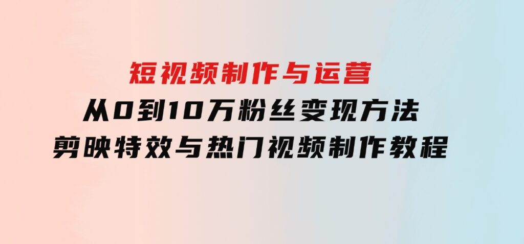 短视频制作与运营，从0到10万粉丝变现方法，剪映特效与热门视频制作教程-92资源网