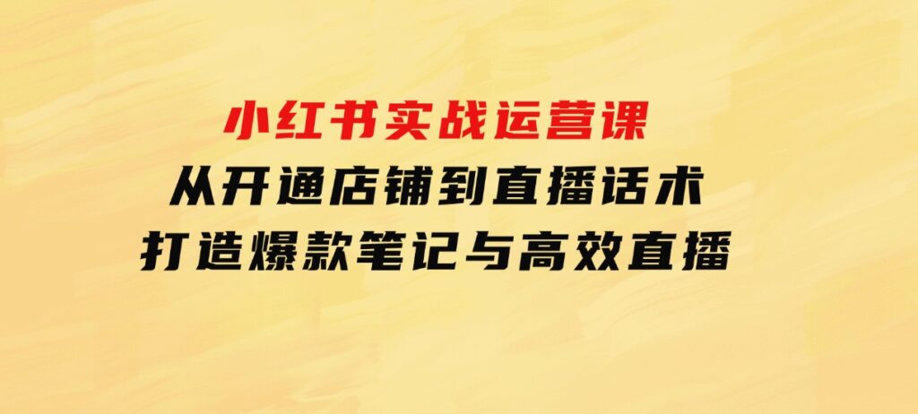 小红书实战运营课：从开通店铺到直播话术，打造爆款笔记与高效直播-92资源网