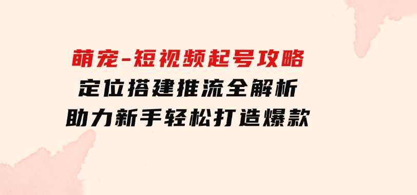 萌宠-短视频起号攻略：定位搭建推流全解析，助力新手轻松打造爆款-92资源网