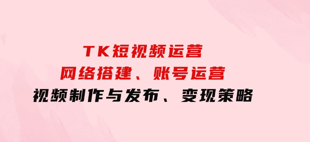 TK短视频运营：网络搭建、账号运营、视频制作与发布、变现策略-92资源网