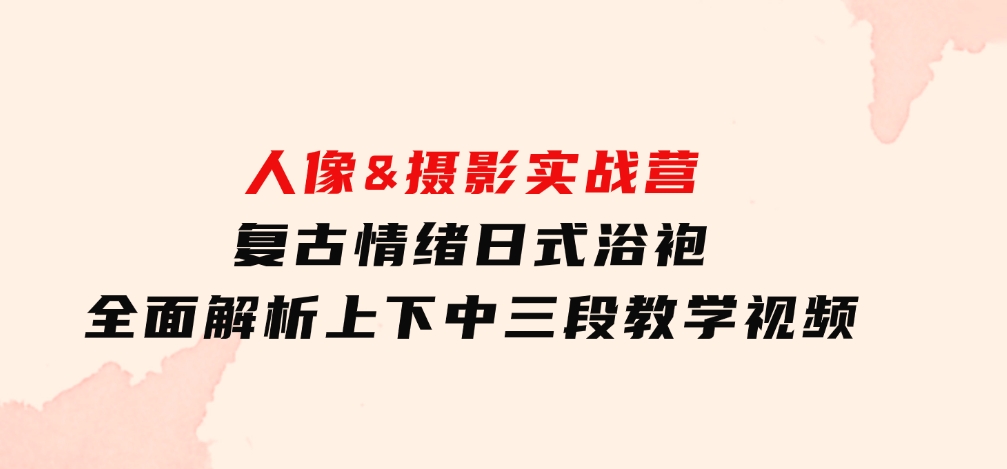 人像&摄影实战营：复古情绪日式浴袍，全面解析上下中三段教学视频-92资源网