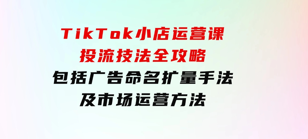 TikTok小店运营课：投流技法全攻略，包括广告命名扩量手法及市场运营方法-92资源网