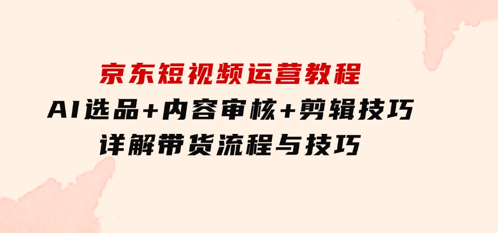 京东短视频运营教程：AI选品+内容审核+剪辑技巧，详解带货流程与技巧-92资源网