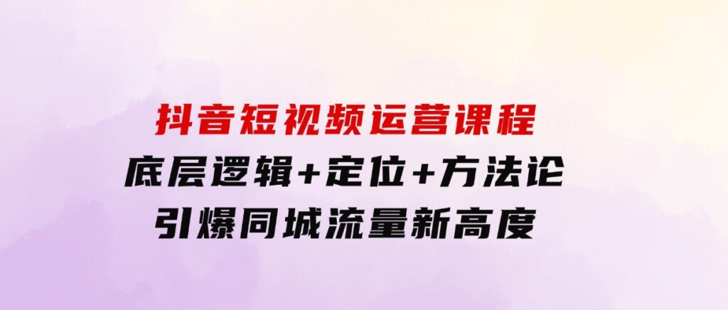 抖音短视频运营课程，底层逻辑+定位+方法论，引爆同城流量新高度-92资源网