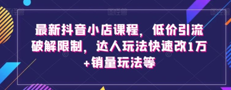 最新抖音小店课程，低价引流破解限制，达人玩法快速改1万+销量玩法等-92资源网