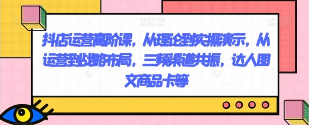 抖店运营高阶课,从理论到实操演示,从运营到战略布局,三频渠道共振,达人图文商品卡等-副业项目资源网